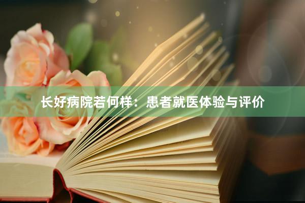 长好病院若何样：患者就医体验与评价