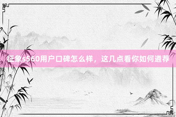 征象s560用户口碑怎么样，这几点看你如何遴荐