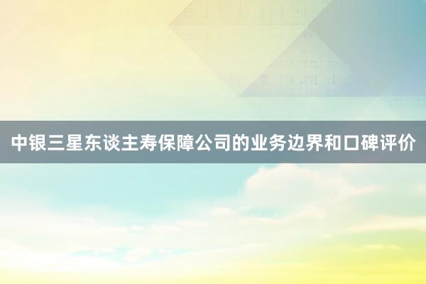 中银三星东谈主寿保障公司的业务边界和口碑评价