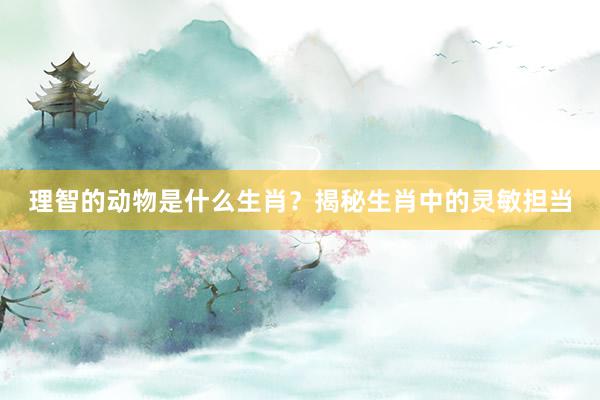 理智的动物是什么生肖？揭秘生肖中的灵敏担当