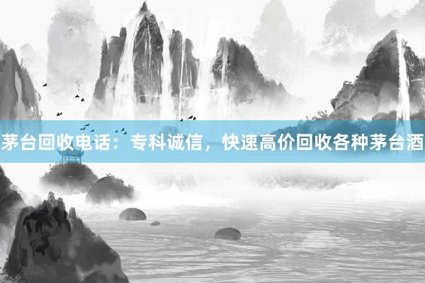 茅台回收电话：专科诚信，快速高价回收各种茅台酒